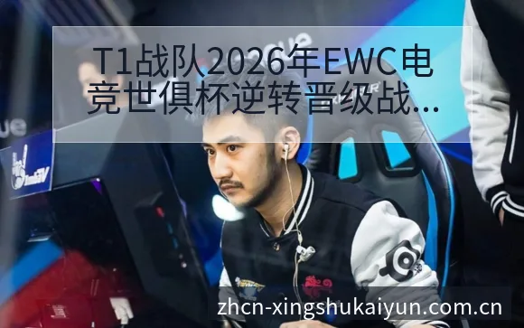 T1战队2026年EWC电竞世俱杯逆转晋级战术价值深度分 - 开云